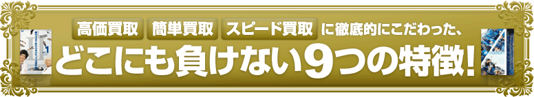 高価買取・簡単買取・スピード買取に徹底的にこだわった、どこにも負けない9つの特徴!