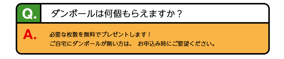 Q、ダンボールは何個もらえますか？ A、必要な枚数を無料でプレゼントします！ご自宅にダンボールが無い方は、お申込み時にご要望ください。