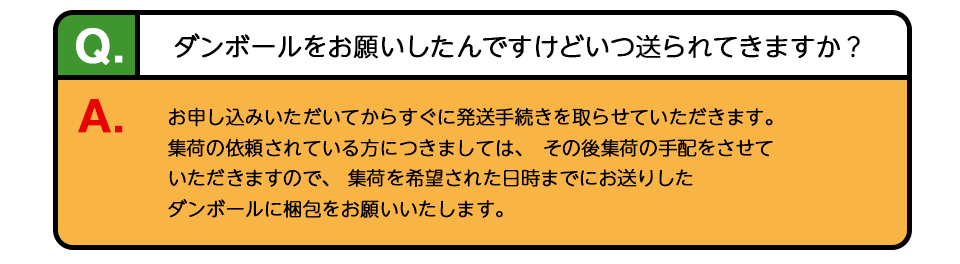 Q、ダンボールをお願いしたんですけどいつ送られてきますか？ A、お申し込みいただいてからすぐに発送手続きを取らせていただきます。集荷の依頼されている方につきましては、その後集荷の手配をさせていただきますので、 集荷を希望された日時までにお送りしたダンボールに梱包をお願いいたします。