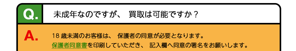 Q、未成年なのですが、買取は可能ですか？ A、18歳未満のお客様は、保護者の同意が必要となります。保護者同意書を印刷していただき、記入欄へ同意の署名をお願いします。