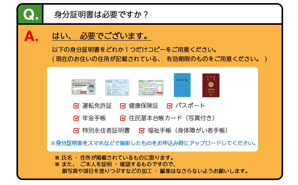 Q、身分証明書は必要ですか？ A、はい、必要でございます。どれか１つだけコピーをご用意ください。1，運転免許証 2、各種健康保険証(健康保険、国民健康保険など) 3、日本国パスポート（住所記載があるもの） 4、年金手帳（住所記載があるもの）5、外国人登録(済)証明書 6、その他、官公庁発行の写真付き本人確認書類