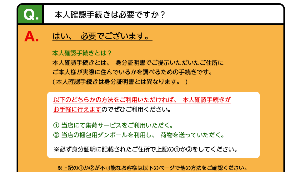 Q、本人確認手続きは必要ですか？ A、はい、必要でございます。どれか１つの方法をごご利用いただければ、本人確認手続きがお手軽に行えます。1，当店にて集荷サービスをご利用いただく。 2、当店の梱包用ダンボールを利用し、荷物を送っていただく。