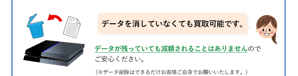 データを消していなくても買取可能です。データが残っていても減額されることはありませんのでご安心ください。（データ削除はできるだけお客様ご自身でお願いいたします。）