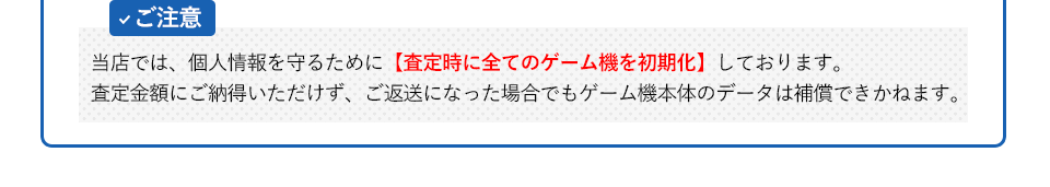 【ご注意】当店では、個人情報を守るために査定時に全てのゲーム機を初期化しております。査定金額にご納得いただけず、ご返送になった場合でもゲーム機本体のデータは補償できかねます。