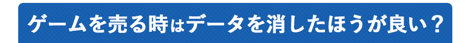 ゲームを売る時はデータを消したほうが良い？