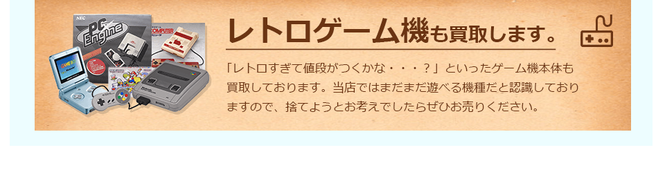 当店ではレトロゲーム機も買取します。「レトロすぎて値段がつくかな・・・？」といったゲーム機本体も買取しております。当店ではまだまだ遊べる機種だと認識しておりますので、捨てようとお考えでしたらぜひお売り下さい。