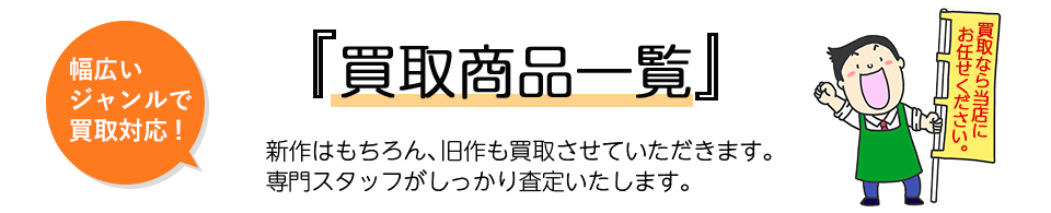 『買取商品一覧』幅広いジャンルで買取対応。新作はもちろん、旧作も買取させていただきます。専門スタッフがしっかり査定いたします。