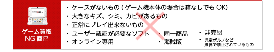 ゲームの買取NG商品をご紹介します。・ケースが無いもの ・大きな傷、シミ、カビがあるもの ・正常にプレイ出来ないもの ・ユーザー認証が必要なソフト ・オンライン専用 ・同一商品 ・海賊版 ・非売品 ・児童ポルノなど法律で禁止されているもの