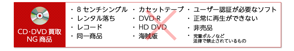 CD･DVDの買取NG商品をご紹介します。・8センチシングル ・レンタル落ち ・レコード ・同一商品 ・カセットテープ ・DVD-R ・HD DVD ・海賊版 ・ユーザー認証が必要なソフト ・正常に再生ができない ・非売品 ・児童ポルノなど法律で禁止されているもの