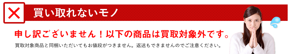 買い取れないモノをご紹介します。申し訳ございませんが、以下の商品は買取対象外です。買取対象商品と同梱いただいてもお値段がつきません。返送もできませんのでご注意ください。