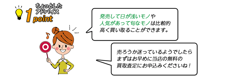 【ちょっとしたアドバイス】発売して日が浅いモノや人気があって旬なモノは比較的に高く買取ることができます。売ろうか迷っているようでしたら、まずはお早めに当店の無料の買取査定にお申込みくださいね。