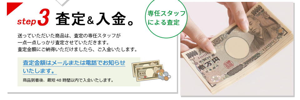 ステップ3、査定＆入金。 送っていただいた商品は、査定の専任スタッフが一点一点しっかり査定させていただきます。査定金額にご納得いただけましたら、ご入金いたします。査定金額はメールまたは電話でお知らせいたします。商品到着後、最短48時間以内で入金いたします。