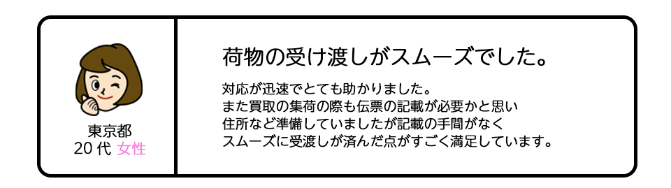 東京都20代女性 「荷物の受け渡しがスムーズでした。」対応が迅速でとても助かりました。また買取の集荷の際も伝票の記載が必要かと思い、住所など準備していましたが記載の手間がなく、スムーズに受渡しが済んだ点がすごく満足しています。