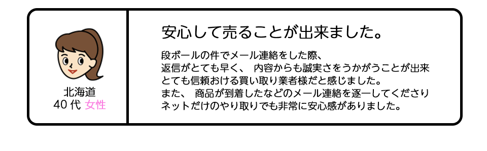 北海道40代女性 「安心して売ることが出来ました。」段ボールの件でメール連絡をした際、返信がとても早く、内容からも誠実さをうかがうことが出来、とても信頼おける買い取り業者様だと感じました。また、商品が到着したなどのメール連絡を逐一してくださり、ネットだけのやり取りでも非常に安心感がありました。