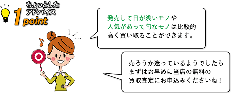 【ちょっとしたアドバイス】発売して日が浅いモノや人気があって旬なモノは比較的に高く買取ることができます。売ろうか迷っているようでしたら、まずはお早めに当店の無料の買取査定にお申込みくださいね。